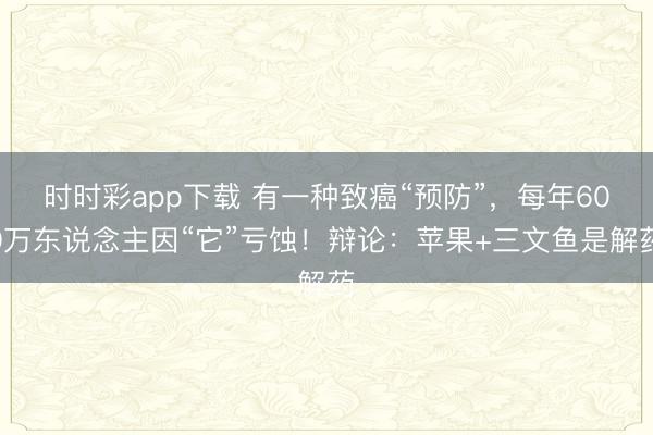 時(shí)時(shí)彩app下載 有一種致癌“預(yù)防”,每年600萬東說念主因“它”虧蝕!辯論:蘋果+三文魚是解藥