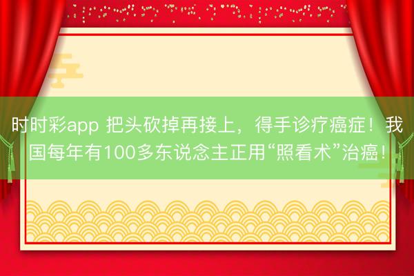 時時彩app 把頭砍掉再接上，得手診療癌癥！我國每年有100多東說念主正用“照看術”治癌！