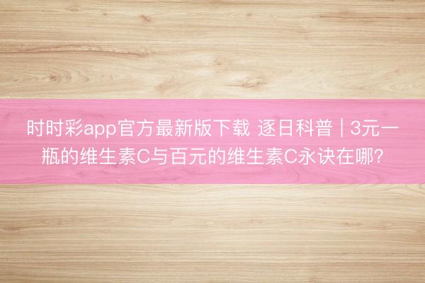 時(shí)時(shí)彩app官方最新版下載 逐日科普 | 3元一瓶的維生素C與百元的維生素C永訣在哪？