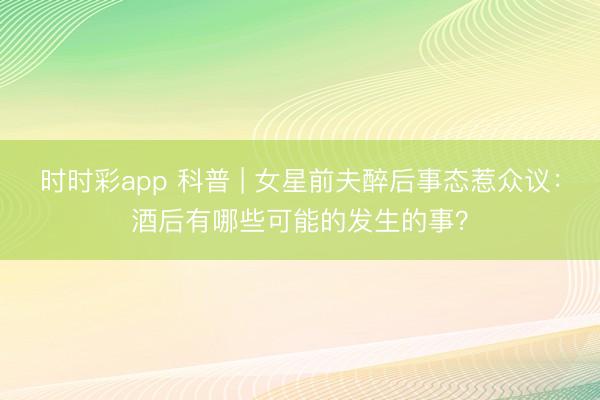 時時彩app 科普 | 女星前夫醉后事態惹眾議:酒后有哪些可能的發生的事?