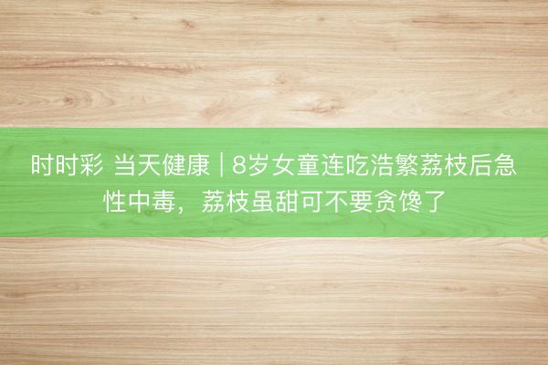 時時彩 當天健康 | 8歲女童連吃浩繁荔枝后急性中毒，荔枝雖甜可不要貪饞了