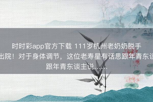 時時彩app官方下載 111歲杭州老奶奶脫手術本日就出院！對于身體調節，這位老壽星有話思跟年青東談主說……