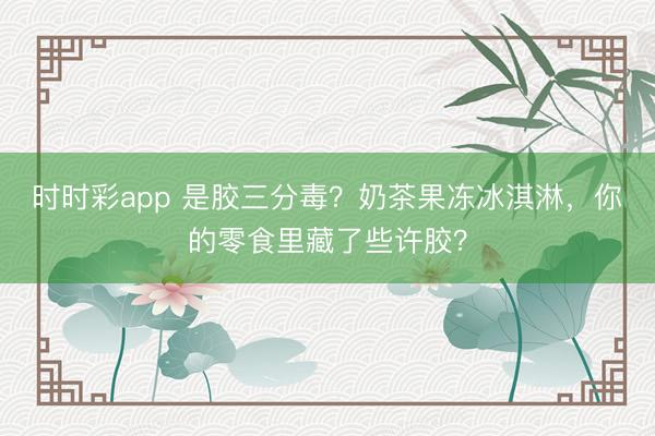 時時彩app 是膠三分毒？奶茶果凍冰淇淋，你的零食里藏了些許膠？