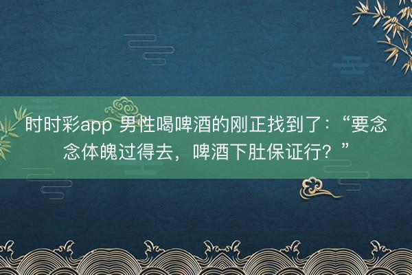 時時彩app 男性喝啤酒的剛正找到了:“要念念體魄過得去,啤酒下肚保證行?”