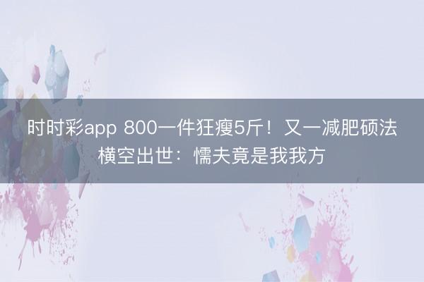 時時彩app 800一件狂瘦5斤！又一減肥碩法橫空出世：懦夫竟是我我方