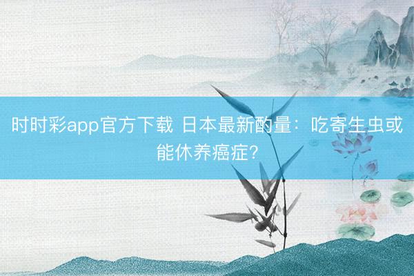 時時彩app官方下載 日本最新酌量：吃寄生蟲或能休養癌癥？
