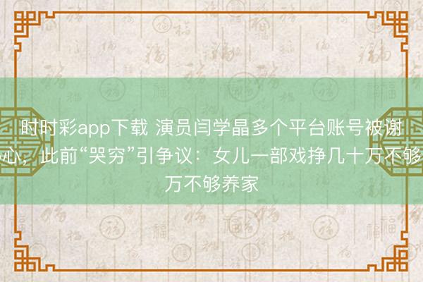 時時彩app下載 演員閆學晶多個平臺賬號被謝絕熱心,此前“哭窮”引爭議:女兒一部戲掙幾十萬不夠養家