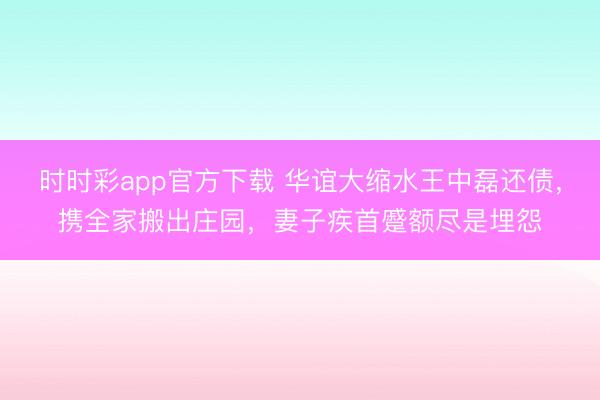 時時彩app官方下載 華誼大縮水王中磊還債，攜全家搬出莊園，妻子疾首蹙額盡是埋怨