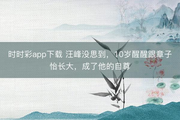 時時彩app下載 汪峰沒思到，10歲醒醒跟章子怡長大，成了他的自尊