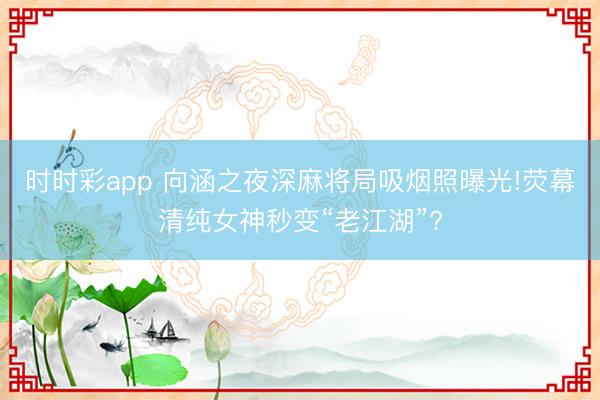 時時彩app 向涵之夜深麻將局吸煙照曝光!熒幕清純女神秒變“老江湖”?