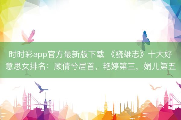 時(shí)時(shí)彩app官方最新版下載 《驍雄志》十大好意思女排名:顧倩兮居首,艷婷第三,娟兒第五