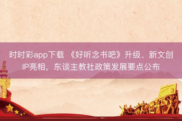 時時彩app下載 《好聽念書吧》升級、新文創(chuàng)IP亮相，東談主教社政策發(fā)展要點公布