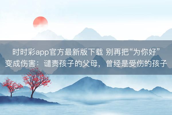 時(shí)時(shí)彩app官方最新版下載 別再把“為你好”變成傷害:譴責(zé)孩子的父母,曾經(jīng)是受傷的孩子