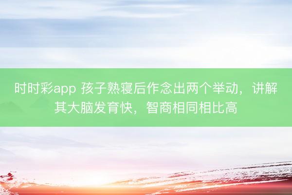 時時彩app 孩子熟寢后作念出兩個舉動,講解其大腦發育快,智商相同相比高