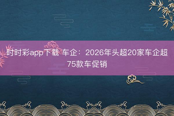 時(shí)時(shí)彩app下載 車企:2026年頭超20家車企超75款車促銷
