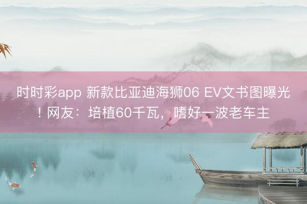 時時彩app 新款比亞迪海獅06 EV文書圖曝光! 網(wǎng)友：培植60千瓦，嗜好一波老車主