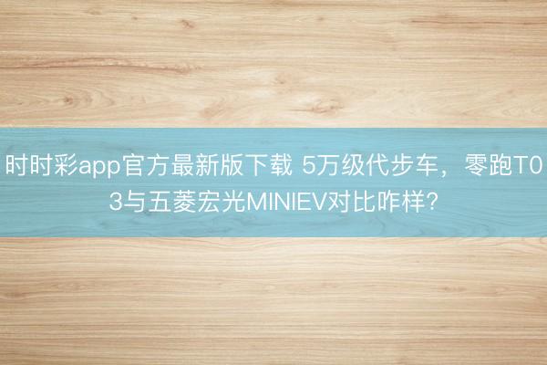 時時彩app官方最新版下載 5萬級代步車,零跑T03與五菱宏光MINIEV對比咋樣?