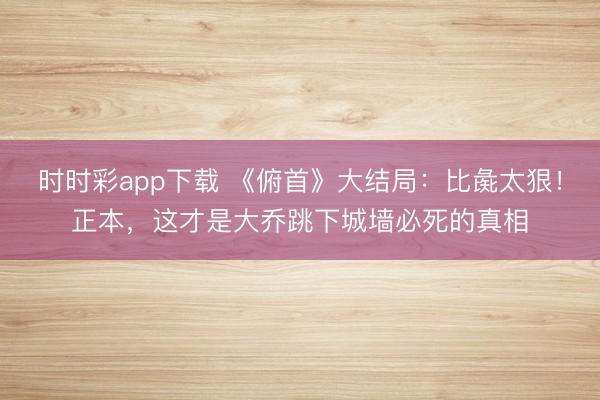 時(shí)時(shí)彩app下載 《俯首》大結(jié)局:比彘太狠!正本,這才是大喬跳下城墻必死的真相