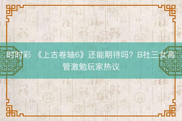 時時彩 《上古卷軸6》還能期待嗎？B社三女高管激勉玩家熱議