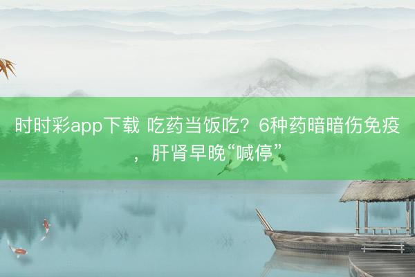時時彩app下載 吃藥當飯吃?6種藥暗暗傷免疫,肝腎早晚“喊停”