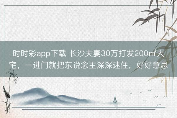 時時彩app下載 長沙夫妻30萬打發(fā)200㎡大宅，一進(jìn)門就把東說念主深深迷住，好好意思