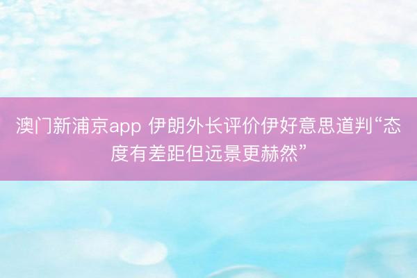 澳門新浦京app 伊朗外長評價伊好意思道判“態(tài)度有差距但遠景更赫然”