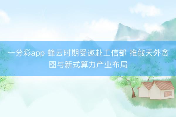 一分彩app 蜂云時(shí)期受邀赴工信部 推敲天外貪圖與新式算力產(chǎn)業(yè)布局