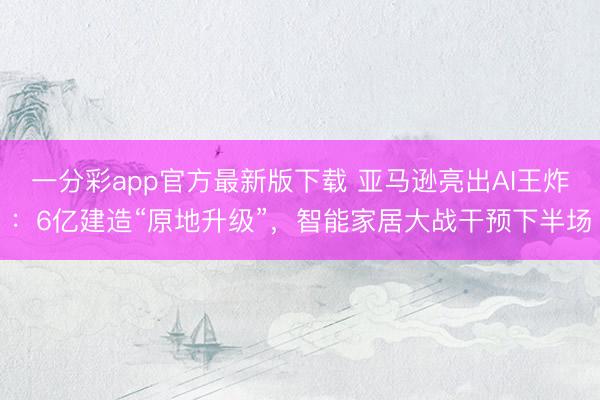 一分彩app官方最新版下載 亞馬遜亮出AI王炸：6億建造“原地升級”，智能家居大戰干預下半場