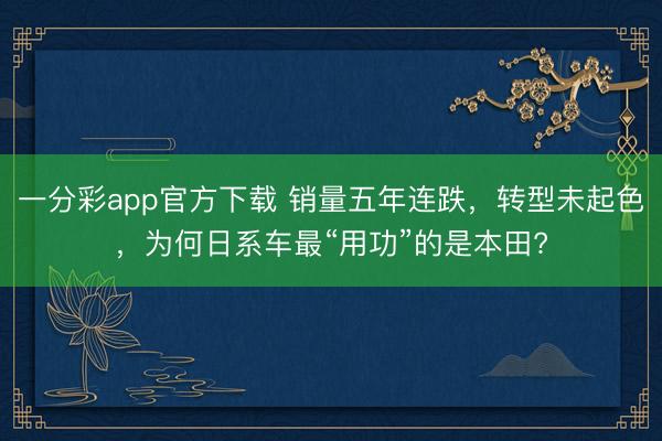 一分彩app官方下載 銷量五年連跌，轉型未起色，為何日系車最“用功”的是本田?