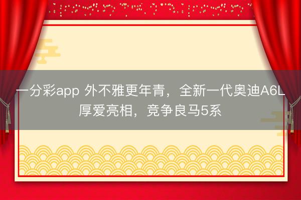 一分彩app 外不雅更年青，全新一代奧迪A6L厚愛亮相，競爭良馬5系