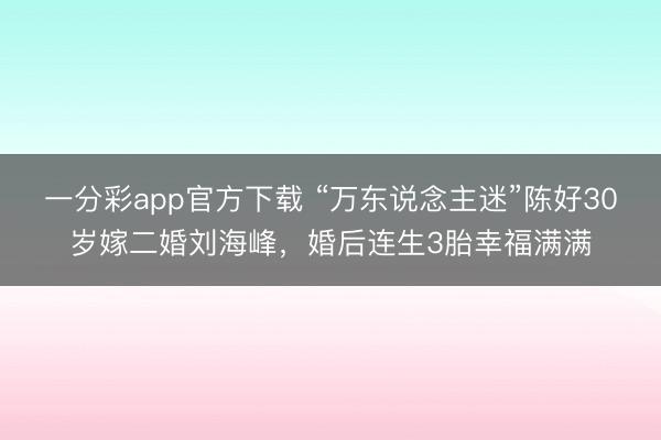 一分彩app官方下載 “萬(wàn)東說念主迷”陳好30歲嫁二婚劉海峰，婚后連生3胎幸福滿滿