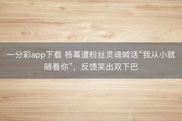 一分彩app下載 楊冪遭粉絲靈魂喊話“我從小就隨著你”，反饋笑出雙下巴