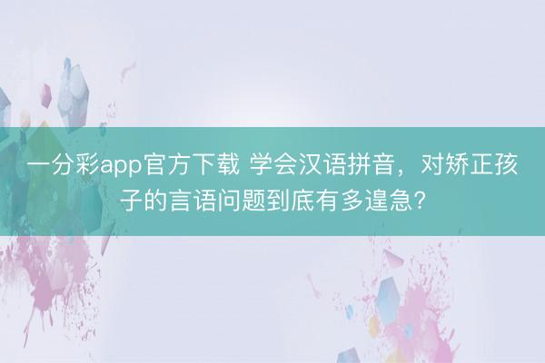 一分彩app官方下載 學(xué)會(huì)漢語拼音，對(duì)矯正孩子的言語問題到底有多遑急?