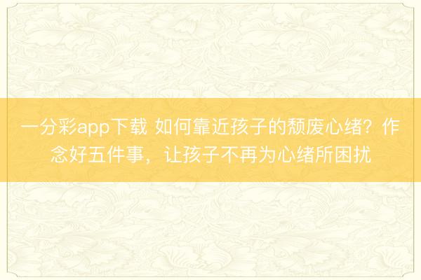 一分彩app下載 如何靠近孩子的頹廢心緒？作念好五件事，讓孩子不再為心緒所困擾