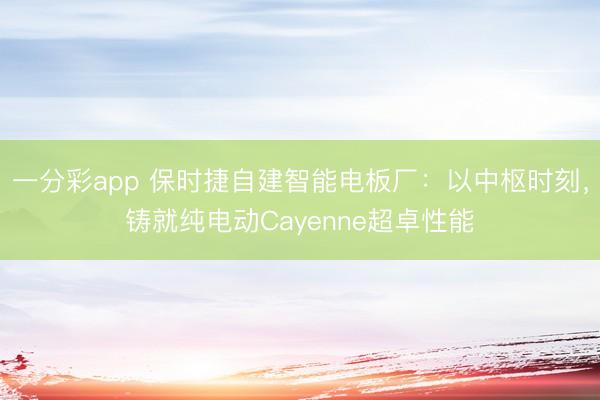 一分彩app 保時(shí)捷自建智能電板廠：以中樞時(shí)刻，鑄就純電動(dòng)Cayenne超卓性能