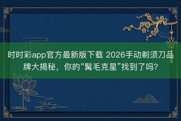 時(shí)時(shí)彩app官方最新版下載 2026手動(dòng)剃須刀品牌大揭秘,你的“髯毛克星”找到了嗎?