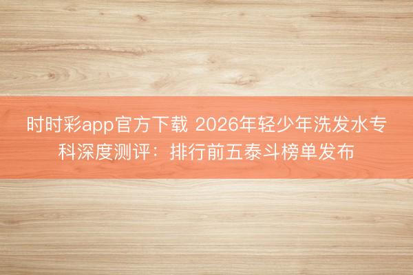 時時彩app官方下載 2026年輕少年洗發水專科深度測評：排行前五泰斗榜單發布