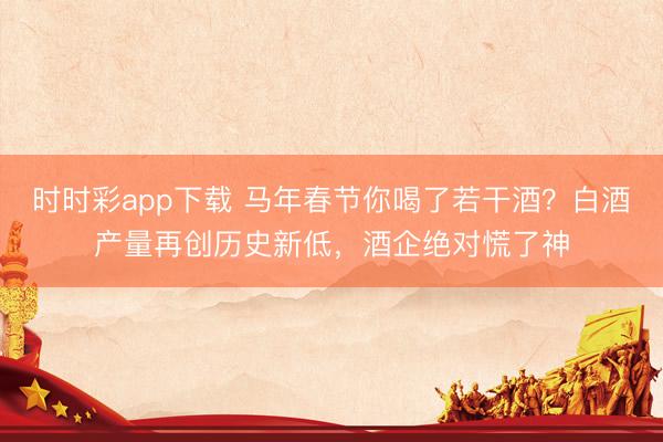 時時彩app下載 馬年春節(jié)你喝了若干酒?白酒產(chǎn)量再創(chuàng)歷史新低,酒企絕對慌了神