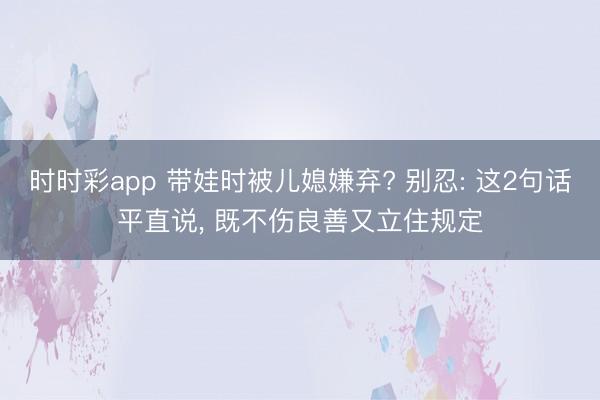 時時彩app 帶娃時被兒媳嫌棄? 別忍: 這2句話平直說， 既不傷良善又立住規定