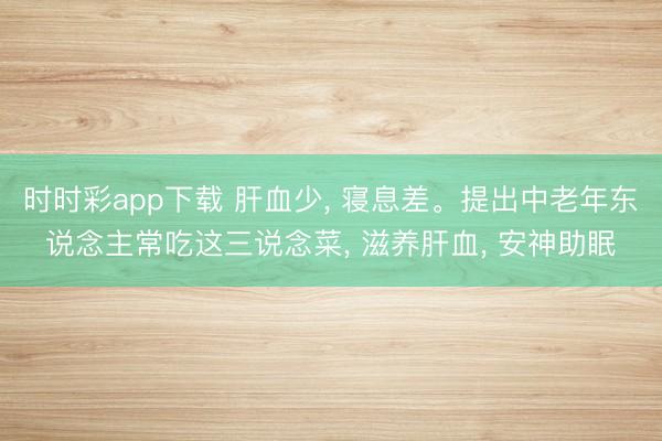 時時彩app下載 肝血少, 寢息差。提出中老年東說念主常吃這三說念菜, 滋養肝血, 安神助眠