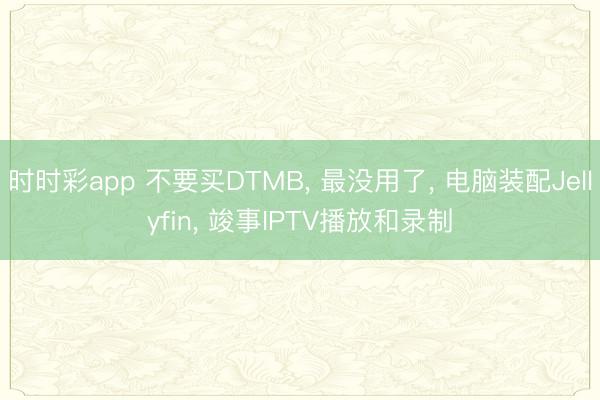 時(shí)時(shí)彩app 不要買DTMB， 最沒用了， 電腦裝配Jellyfin， 竣事IPTV播放和錄制