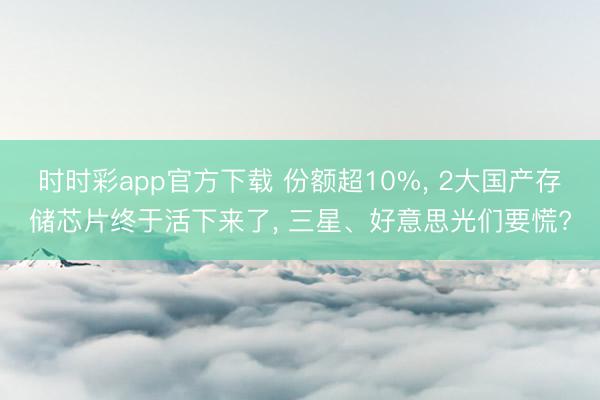 時時彩app官方下載 份額超10%, 2大國產存儲芯片終于活下來了, 三星、好意思光們要慌?