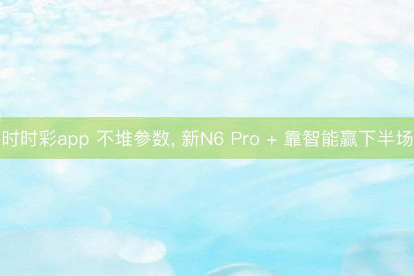 時時彩app 不堆參數, 新N6 Pro + 靠智能贏下半場