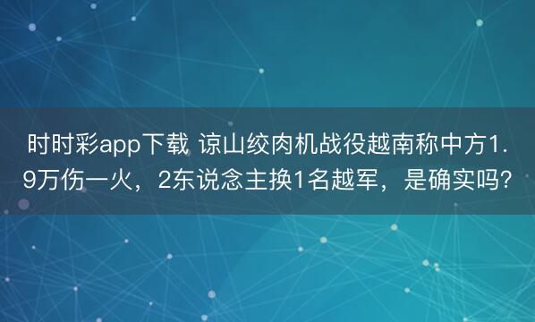 時時彩app下載 諒山絞肉機戰役越南稱中方1.9萬傷一火，2東說念主換1名越軍，是確實嗎？