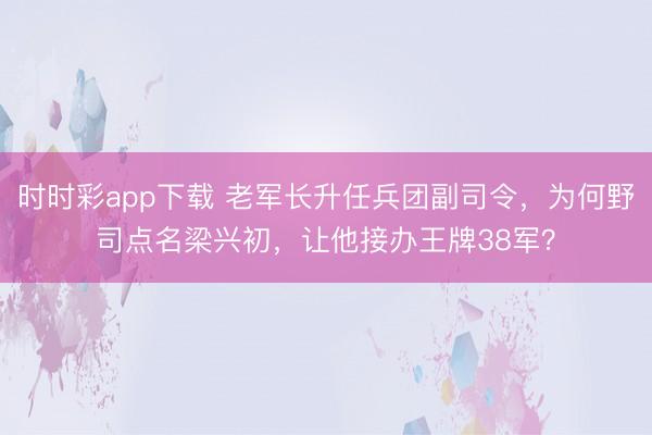 時時彩app下載 老軍長升任兵團副司令，為何野司點名梁興初，讓他接辦王牌38軍？