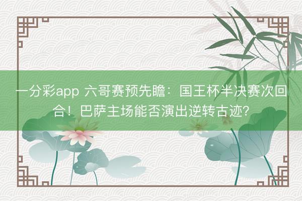一分彩app 六哥賽預先瞻：國王杯半決賽次回合！巴薩主場能否演出逆轉古跡？
